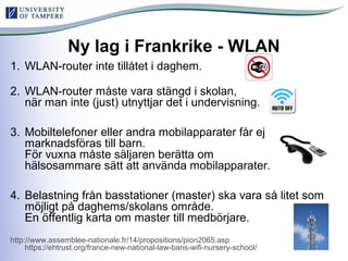 Ny lag i Frankrike - WLAN
1. WLAN-router inte tillåtet i daghem.
2. WLAN-router måste vara stängd i skolan,
när man inte (just) utnyttjar det i undervisning.
3. Mobiltelefoner eller andra mobilapparater får ej
marknadsföras till barn.
För vuxna måste säljaren berätta om
hälsosammare sätt att använda mobilapparater.
4. Belastning från basstationer (master) ska vara så litet som
möjligt på daghems/skolans område.
En öffentlig karta om master till medbörjare.
http://www.assemblee-nationale.fr/14/propositions/pion2065.asp
https://ehtrust.org/france-new-national-law-bans-wifi-nursery-school/
 