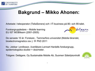 Arbetade i teleoperator (TeliaSonera) och i IT-business på 80- och 90-talet.
Forskargruppledare – Mobile learning
EU IST MOBIlearn (2001-2005)
De senaste 10 år: Forskare , Tammerfors universitet (Mobila lärandet,
bioelectromagnetics osv.)  PhD 2011
Nu: Jobbar i professor, överläkare Lennart Hardells forskargrupp,
epidemiologiska studier + dosimeter.
Tidigare: Delägare, Oy Sustainable Mobile Ab, Suomen Säteilykontrolli
.
Bakgrund – Mikko Ahonen:
 