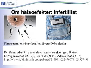 Om hälsoefekter: Infertilitet
Färre spermier, sämre kvalitet, (även) DNA-skador
Det finns redan 3 meta-analyser som visar skadliga effekten:
La Vignera et al. (2012) , Liu et al. (2014), Adams et al. (2014)
http://www.ncbi.nlm.nih.gov/pubmed/21799142,24700791,24927498
 