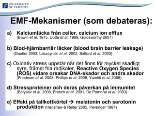 EMF-Mekanismer (som debateras):
a) Kalciumläcka från celler, calcium ion efflux
(Bawin et al. 1975, Dutta et al. 1989, Goldsworthy 2007)
b) Blod-hjärnbarriär läcker (blood brain barrier leakage)
(Gautier 2003, Leszcynski et al. 2002, Salford et al. 2003)
c) Oxidativ stress uppstår när det finns för mycket skadligt
syre, främst fria radikaler. Reactive Oxygen Species
(ROS) vidare orsakar DNA-skador och andra skador
(Friedman et al. 2008, Phillips et al. 2009, Yurekli et al. 2006)
d) Stressproteiner och deras påverkan på immunitet
(Belyaev et al. 2008, French et al. 2001, De Pomerai et al. 2003)
e) Effekt på tallkottkörtel  melatonin och serotonin
produktion (Henshaw & Reiter 2005, Persinger 1987)
 