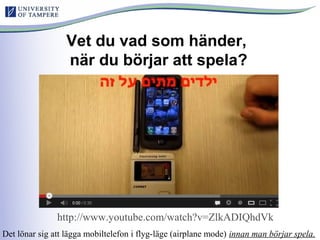 Vet du vad som händer,
när du börjar att spela?
http://www.youtube.com/watch?v=ZlkADIQhdVk
Det lönar sig att lägga mobiltelefon i flyg-läge (airplane mode) innan man börjar spela.
 