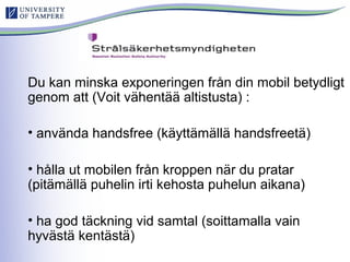 Du kan minska exponeringen från din mobil betydligt
genom att (Voit vähentää altistusta) :
• använda handsfree (käyttämällä handsfreetä)
• hålla ut mobilen från kroppen när du pratar
(pitämällä puhelin irti kehosta puhelun aikana)
• ha god täckning vid samtal (soittamalla vain
hyvästä kentästä)
 