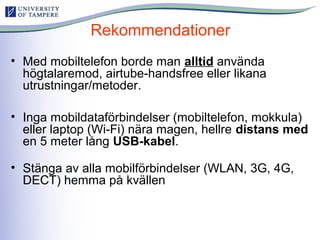 Rekommendationer
• Med mobiltelefon borde man alltid använda
högtalaremod, airtube-handsfree eller likana
utrustningar/metoder.
• Inga mobildataförbindelser (mobiltelefon, mokkula)
eller laptop (Wi-Fi) nära magen, hellre distans med
en 5 meter lång USB-kabel.
• Stänga av alla mobilförbindelser (WLAN, 3G, 4G,
DECT) hemma på kvällen
 