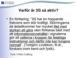 Varför är 3G så aktiv?
• En förklaring: ”3G har en hoppande
frekvens som stör kraftigt. Störningarna
de åstadkommer har mycket litet med
styrkan att göra utan förklaras bäst med
att informationsinnehållet i signalerna
gör att cellerna i kroppen får felaktiga
instruktioner och därför inte kan fungera
normalt”. (Torbjörn Lindblom, fil.dr.,
forskare inom kemi och fysik).
Tack: Ulrika Ladberg
 