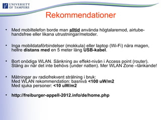 Rekommendationer
• Med mobiltelefon borde man alltid använda högtalaremod, airtube-
handsfree eller likana utrustningar/metoder.
• Inga mobildataförbindelser (mokkula) eller laptop (Wi-Fi) nära magen,
hellre distans med en 5 meter lång USB-kabel.
• Bort onödiga WLAN. Sänkning av effekt-nivån i Access point (router).
Stäng av när det inte behövs (under natten). Mer WLAN Zone –tänkande!
• Mätningar av radiofrekvent strålning i bruk:
Med WLAN rekommendation: basnivå <100 uW/m2
Med sjuka personer: <10 uW/m2
• http://freiburger-appell-2012.info/de/home.php
 