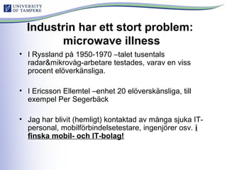 Industrin har ett stort problem:
microwave illness
• I Ryssland på 1950-1970 –talet tusentals
radar&mikrovåg-arbetare testades, varav en viss
procent elöverkänsliga.
• I Ericsson Ellemtel –enhet 20 elöverskänsliga, till
exempel Per Segerbäck
• Jag har blivit (hemligt) kontaktad av många sjuka IT-
personal, mobilförbindelsetestare, ingenjörer osv. i
finska mobil- och IT-bolag!
 