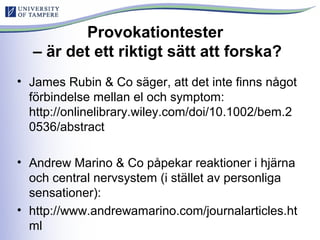 Provokationtester
– är det ett riktigt sätt att forska?
• James Rubin & Co säger, att det inte finns något
förbindelse mellan el och symptom:
http://onlinelibrary.wiley.com/doi/10.1002/bem.2
0536/abstract
• Andrew Marino & Co påpekar reaktioner i hjärna
och central nervsystem (i stället av personliga
sensationer):
• http://www.andrewamarino.com/journalarticles.ht
ml
 