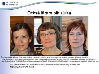 Också lärare blir sjuka
Eva: huvudvärk, kliande röda utslag (främst i ansiktet), trötthet, yrsel, minnesluckor, spända muskler, blödande tandkött.
Linda: Huvudvärk, hudrodnad, -hetta, trötthet, yrsel, minnesluckor, kognitiva problem, svårt att hitta orden, blödande tandkött m.m.
Lotta: Främst hjärtarytmi, hjärtflimmer/fladder/extraslag i hjärtat, förlamande trötthet, tröghet i huvudet/tanken, svårt att hitta orden o.s.v
http://www.skolvarlden.se/artiklar/kommuner-behandlar-eloverkanslighet-helt-olika
http://tinyurl.com/EMF-heart
 
