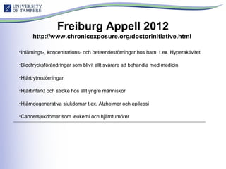 Freiburg Appell 2012
http://www.chronicexposure.org/doctorinitiative.html
•Inlärnings-, koncentrations- och beteendestörningar hos barn, t.ex. Hyperaktivitet
•Blodtrycksförändringar som blivit allt svårare att behandla med medicin
•Hjärtrytmstörningar
•Hjärtinfarkt och stroke hos allt yngre människor
•Hjärndegenerativa sjukdomar t.ex. Alzheimer och epilepsi
•Cancersjukdomar som leukemi och hjärntumörer
 