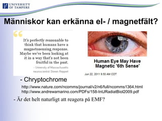 Människor kan erkänna el- / magnetfält?
- Chryptochrome
http://www.nature.com/ncomms/journal/v2/n6/full/ncomms1364.html
http://www.andrewamarino.com/PDFs/158-IntJRadiatBiol2009.pdf
- Är det helt naturligt att reagera på EMF?
 