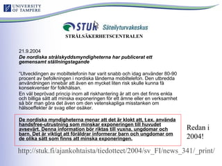 21.9.2004
De nordiska strålskyddsmyndigheterna har publicerat ett
gemensamt ställningstagande
“Utvecklingen av mobiltelefonin har varit snabb och idag använder 80-90
procent av befolkningen i nordiska länderna mobiltelefon. Den utbredda
användningen innebär att även en mycket liten risk skulle kunna få
konsekvenser för folkhälsan.
En väl beprövad princip inom all riskhantering är att om det finns enkla
och billiga sätt att minska exponeringen för ett ämne eller en verksamhet
så bör man göra det även om den vetenskapliga misstanken om
hälsoeffekter är svag eller osäker.
De nordiska myndigheterna menar att det är klokt att, t.ex. använda
handsfree-utrustning som minskar exponeringen till huvudet
avsevärt. Denna information bör riktas till vuxna, ungdomar och
barn. Det är viktigt att föräldrar informerar barn och ungdomar om
de olika sätt som finns att minska exponeringen.
Redan i
2004!
STRÅLSÄKERHETSCENTRALEN
http://stuk.fi/ajankohtaista/tiedotteet/2004/sv_FI/news_341/_print/
 