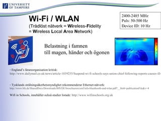 Wi-Fi / WLAN
(Trådlöst nätverk = Wireless-Fidelity
= Wireless Local Area Network)
- England’s lärareorganisation kritisk:
http://www.dailymail.co.uk/news/article-1039235/Suspend-wi-fi-schools-says-union-chief-following-reports-causes-ill-
- Tysklands strålningsäkerhetsmyndighet rekommenderar Ethernet-nätverk:
http://www.bfs.de/SharedDocs/Downloads/BfS/DE/broschueren/emf/info-bluethooth-und-wlan.pdf?__blob=publicationFile&v=4
Wifi in Schools, innehåller också studier listade: http://www.wifiinschools.org.uk
Belastning i famnen
till magen, händer och ögonen
2400-2485 MHz
Puls: 50-500 Hz
Device ID: 10 Hz
 