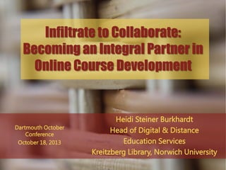Infiltrate to Collaborate:
Becoming an Integral Partner in
Online Course Development

Dartmouth October
Conference
October 18, 2013

Heidi Steiner Burkhardt
Head of Digital & Distance
Education Services
Kreitzberg Library, Norwich University

 