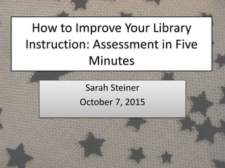 How to Improve Your Library
Instruction: Assessment in Five
Minutes
Sarah Steiner
October 7, 2015
 