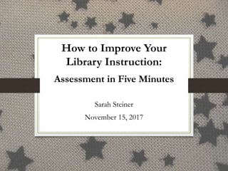 How to Improve Your
Library Instruction:
Assessment in Five Minutes
Sarah Steiner
November 15, 2017
 