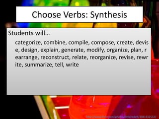 Choose Verbs: Synthesis
Students will…
  categorize, combine, compile, compose, create, devis
  e, design, explain, generate, modify, organize, plan, r
  earrange, reconstruct, relate, reorganize, revise, rewr
  ite, summarize, tell, write




                               http://www.flickr.com/photos/littleredelf/3081832532/
 