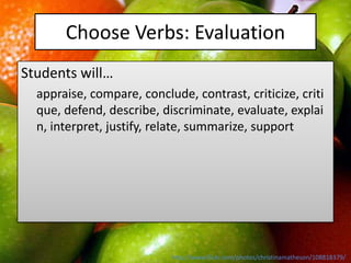 Choose Verbs: Evaluation
Students will…
  appraise, compare, conclude, contrast, criticize, criti
  que, defend, describe, discriminate, evaluate, explai
  n, interpret, justify, relate, summarize, support




                           http://www.flickr.com/photos/christinamatheson/108818379/
 