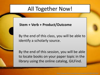 All Together Now!

Stem + Verb + Product/Outcome

By the end of this class, you will be able to
identify a scholarly source.

By the end of this session, you will be able
to locate books on your paper topic in the
library using the online catalog, GILFind.


                         http://www.flickr.com/photos/revlimit/2186765034/
 