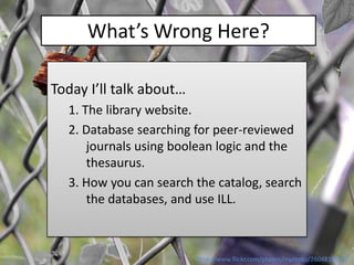 What’s Wrong Here?

Today I’ll talk about…
  1. The library website.
  2. Database searching for peer-reviewed
      journals using boolean logic and the
      thesaurus.
  3. How you can search the catalog, search
      the databases, and use ILL.



                         http://www.flickr.com/photos/mythoto/2604818537/
 