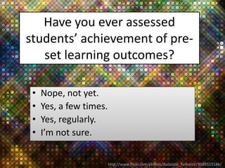 Have you ever assessed
students’ achievement of pre-
   set learning outcomes?

 •   Nope, not yet.
 •   Yes, a few times.
 •   Yes, regularly.
 •   I’m not sure.


                         http://www.flickr.com/photos/dadaistic_fantastic/5089525186/
 