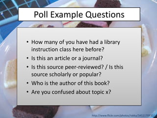 Poll Example Questions

• How many of you have had a library
  instruction class here before?
• Is this an article or a journal?
• Is this source peer-reviewed? / Is this
  source scholarly or popular?
• Who is the author of this book?
• Are you confused about topic x?


                           http://www.flickr.com/photos/rakka/3451170932/
 
