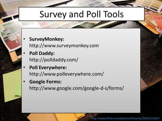 Survey and Poll Tools

• SurveyMonkey:
  http://www.surveymonkey.com
• Poll Daddy:
  http://polldaddy.com/
• Poll Everywhere:
  http://www.polleverywhere.com/
• Google Forms:
  http://www.google.com/google-d-s/forms/




                           http://www.flickr.com/photos/litlnemo/5045121567/
 