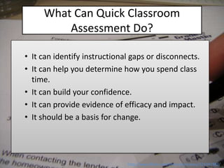 What Can Quick Classroom
         Assessment Do?

• It can identify instructional gaps or disconnects.
• It can help you determine how you spend class
  time.
• It can build your confidence.
• It can provide evidence of efficacy and impact.
• It should be a basis for change.




                              http://www.flickr.com/photos/sercasey/324341982/
 