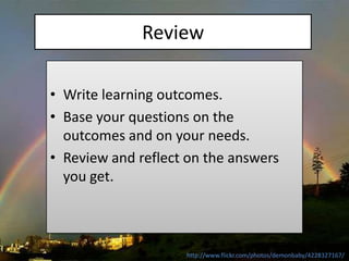 Review

• Write learning outcomes.
• Base your questions on the
  outcomes and on your needs.
• Review and reflect on the answers
  you get.



                    http://www.flickr.com/photos/demonbaby/4228327167/
 