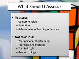 What Should I Assess?

• To assess:
  – Comprehension
  – Retention
  – Achievement of learning outcomes

• Not to assess:
  –   Your personal shortcomings
  –   Your speaking mistakes
  –   Your hairstyle
  –   Random things
                            http://www.flickr.com/photos/toniblay/52445415/
 