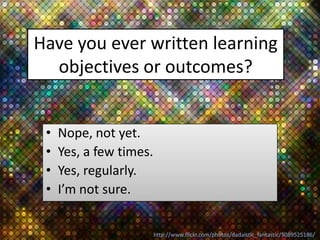 Have you ever written learning
  objectives or outcomes?


 •   Nope, not yet.
 •   Yes, a few times.
 •   Yes, regularly.
 •   I’m not sure.


                         http://www.flickr.com/photos/dadaistic_fantastic/5089525186/
 