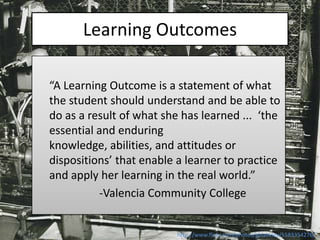Learning Outcomes

“A Learning Outcome is a statement of what
the student should understand and be able to
do as a result of what she has learned ... ‘the
essential and enduring
knowledge, abilities, and attitudes or
dispositions’ that enable a learner to practice
and apply her learning in the real world.”
          -Valencia Community College


                          http://www.flickr.com/photos/gblakeley/5583354276/
 