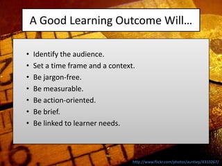A Good Learning Outcome Will…

•   Identify the audience.
•   Set a time frame and a context.
•   Be jargon-free.
•   Be measurable.
•   Be action-oriented.
•   Be brief.
•   Be linked to learner needs.



                                  http://www.flickr.com/photos/auntiep/4310267/
 