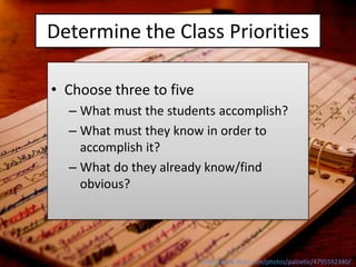 Determine the Class Priorities

• Choose three to five
  – What must the students accomplish?
  – What must they know in order to
    accomplish it?
  – What do they already know/find
    obvious?




                         http://www.flickr.com/photos/paloetic/4795592340/
 