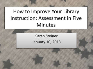 How to Improve Your Library
Instruction: Assessment in Five
            Minutes
           Sarah Steiner
         January 10, 2013
 