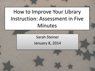 How to Improve Your Library
Instruction: Assessment in Five
Minutes
Sarah Steiner
January 8, 2014

 