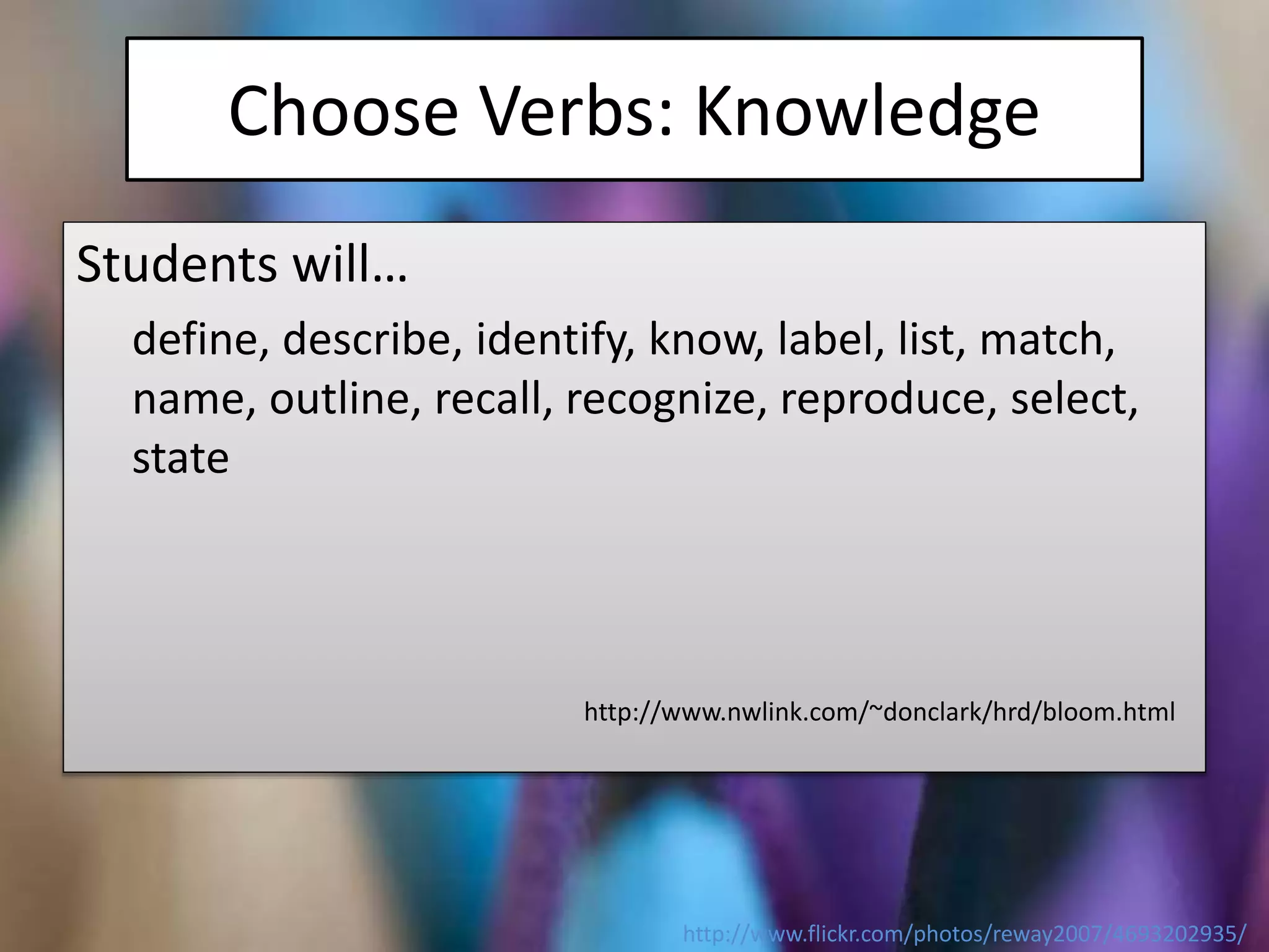 Choose Verbs: Knowledge
Students will…
define, describe, identify, know, label, list, match,
name, outline, recall, recognize, reproduce, select,
state
http://www.nwlink.com/~donclark/hrd/bloom.html
http://www.flickr.com/photos/reway2007/4693202935/
 