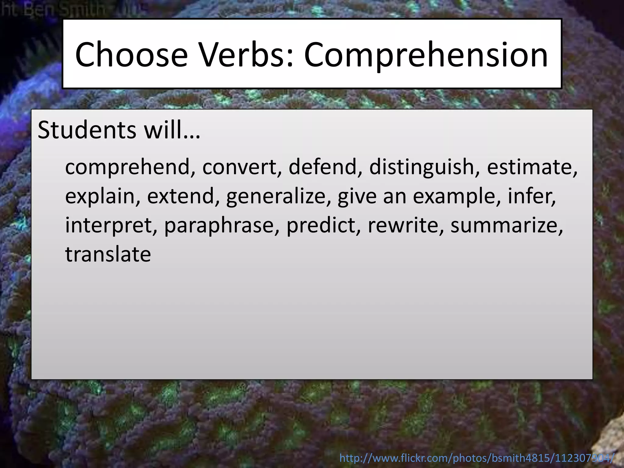 Choose Verbs: Comprehension
Students will…
comprehend, convert, defend, distinguish, estimate,
explain, extend, generalize, give an example, infer,
interpret, paraphrase, predict, rewrite, summarize,
translate
http://www.flickr.com/photos/bsmith4815/112307904/
 