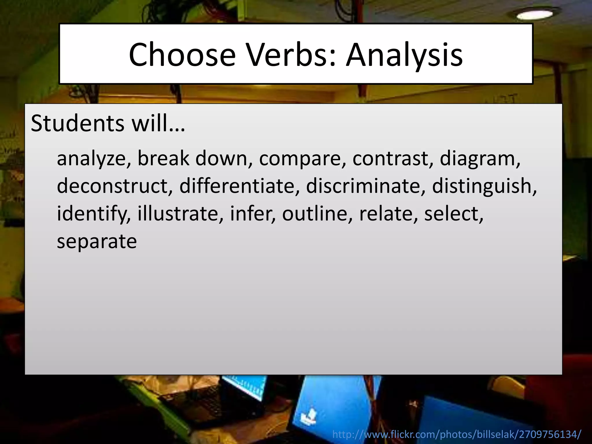 Choose Verbs: Analysis
Students will…
analyze, break down, compare, contrast, diagram,
deconstruct, differentiate, discriminate, distinguish,
identify, illustrate, infer, outline, relate, select,
separate
http://www.flickr.com/photos/billselak/2709756134/
 