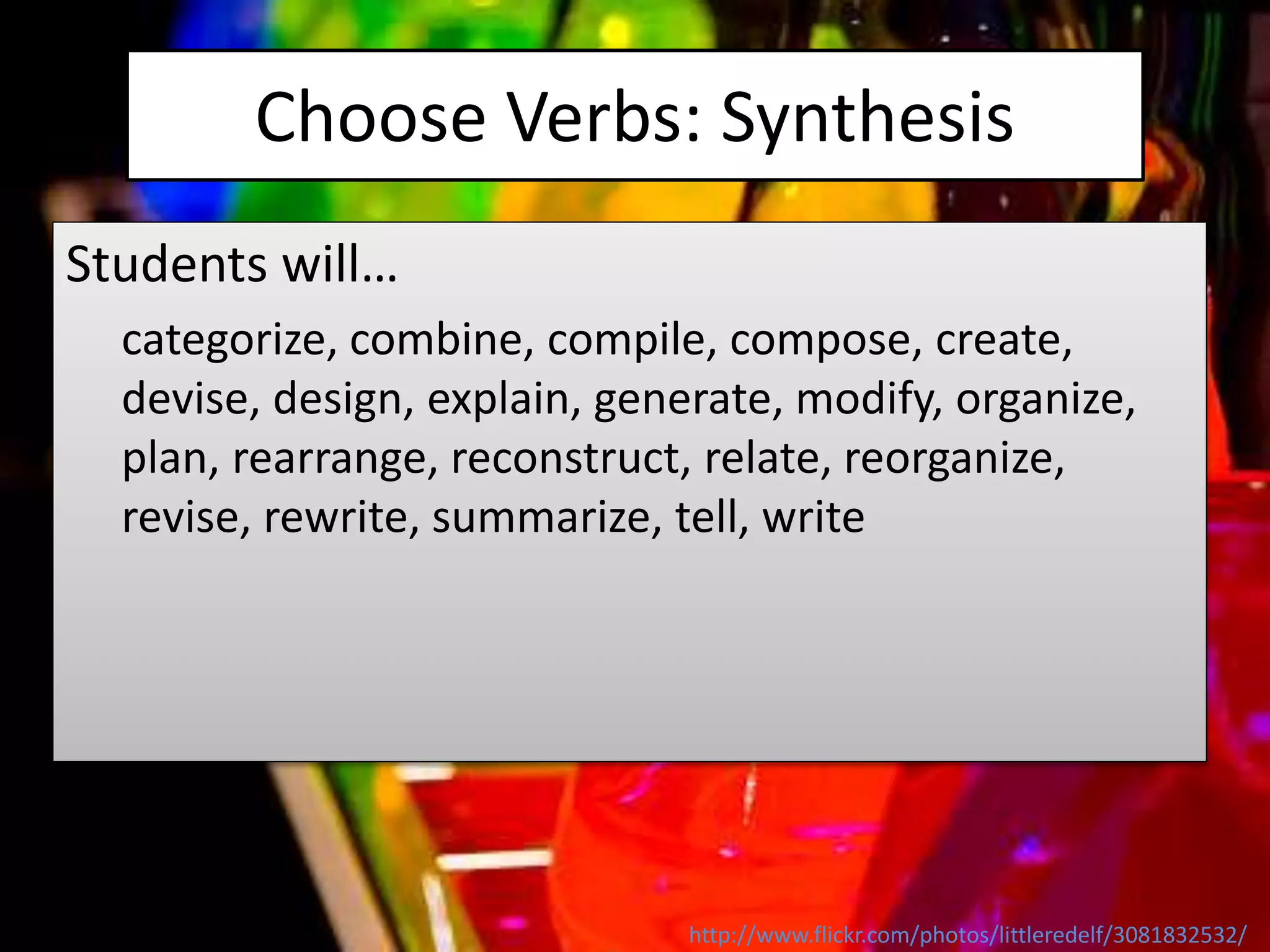 Choose Verbs: Synthesis
Students will…
categorize, combine, compile, compose, create,
devise, design, explain, generate, modify, organize,
plan, rearrange, reconstruct, relate, reorganize,
revise, rewrite, summarize, tell, write
http://www.flickr.com/photos/littleredelf/3081832532/
 