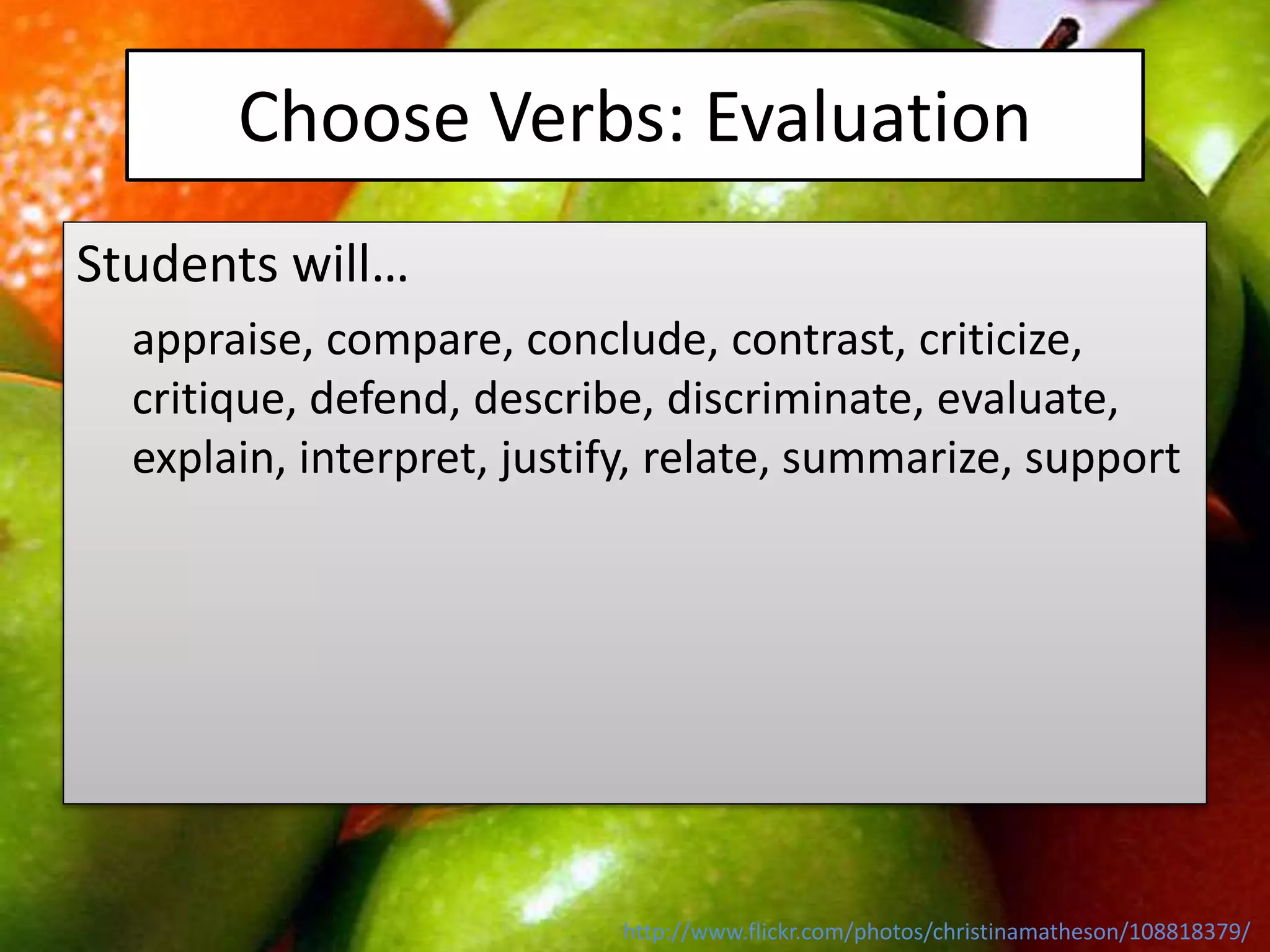 Choose Verbs: Evaluation
Students will…
appraise, compare, conclude, contrast, criticize,
critique, defend, describe, discriminate, evaluate,
explain, interpret, justify, relate, summarize, support
http://www.flickr.com/photos/christinamatheson/108818379/
 