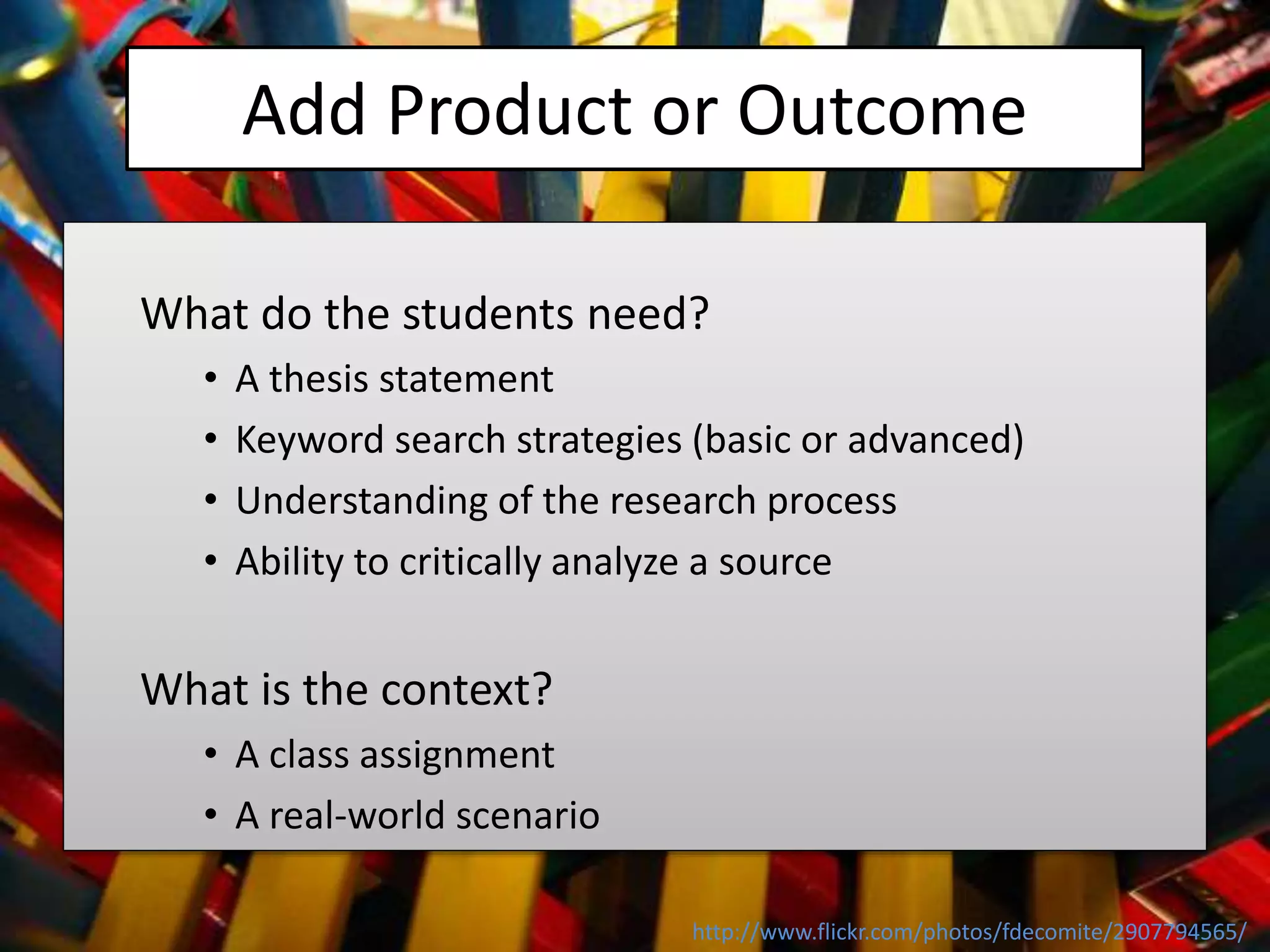 Add Product or Outcome
What do the students need?
• A thesis statement
• Keyword search strategies (basic or advanced)
• Understanding of the research process
• Ability to critically analyze a source
What is the context?
• A class assignment
• A real-world scenario
http://www.flickr.com/photos/fdecomite/2907794565/
 