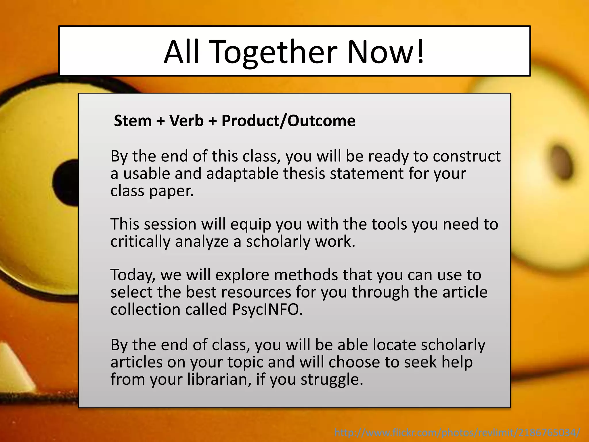 All Together Now!
Stem + Verb + Product/Outcome
By the end of this class, you will be ready to construct
a usable and adaptable thesis statement for your
class paper.
This session will equip you with the tools you need to
critically analyze a scholarly work.
Today, we will explore methods that you can use to
select the best resources for you through the article
collection called PsycINFO.
By the end of class, you will be able locate scholarly
articles on your topic and will choose to seek help
from your librarian, if you struggle.
http://www.flickr.com/photos/revlimit/2186765034/
 
