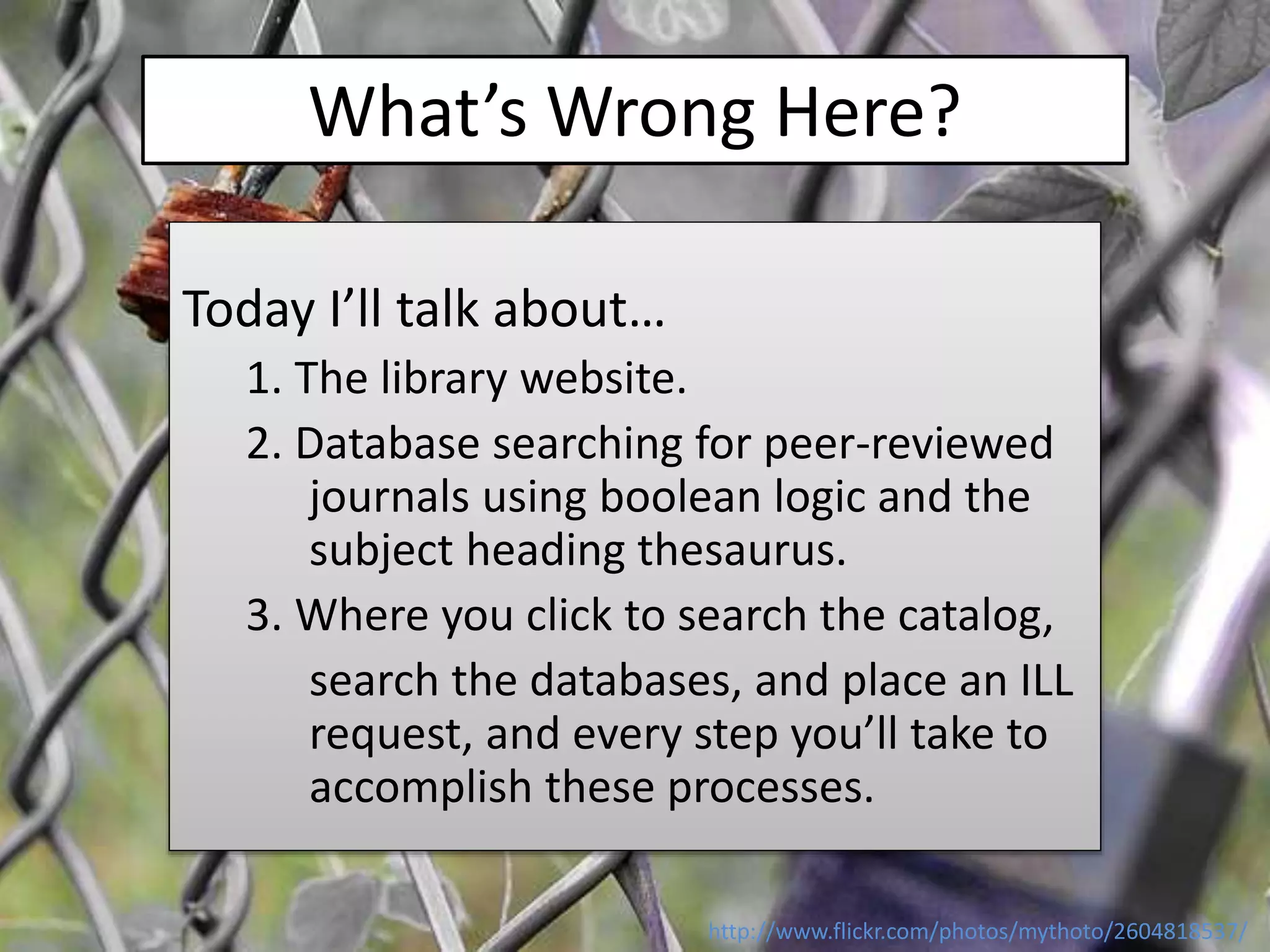What’s Wrong Here?
Today I’ll talk about…
1. The library website.
2. Database searching for peer-reviewed
journals using boolean logic and the
subject heading thesaurus.
3. Where you click to search the catalog,
search the databases, and place an ILL
request, and every step you’ll take to
accomplish these processes.
http://www.flickr.com/photos/mythoto/2604818537/
 