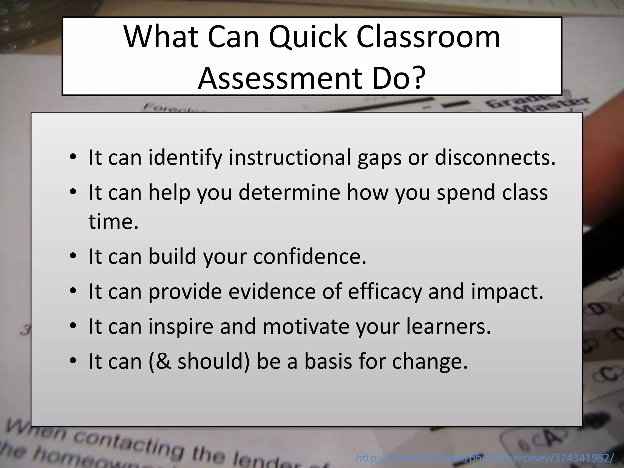What Can Quick Classroom
Assessment Do?
• It can identify instructional gaps or disconnects.
• It can help you determine how you spend class
time.
• It can build your confidence.
• It can provide evidence of efficacy and impact.
• It can inspire and motivate your learners.
• It can (& should) be a basis for change.
http://www.flickr.com/photos/sercasey/324341982/
 