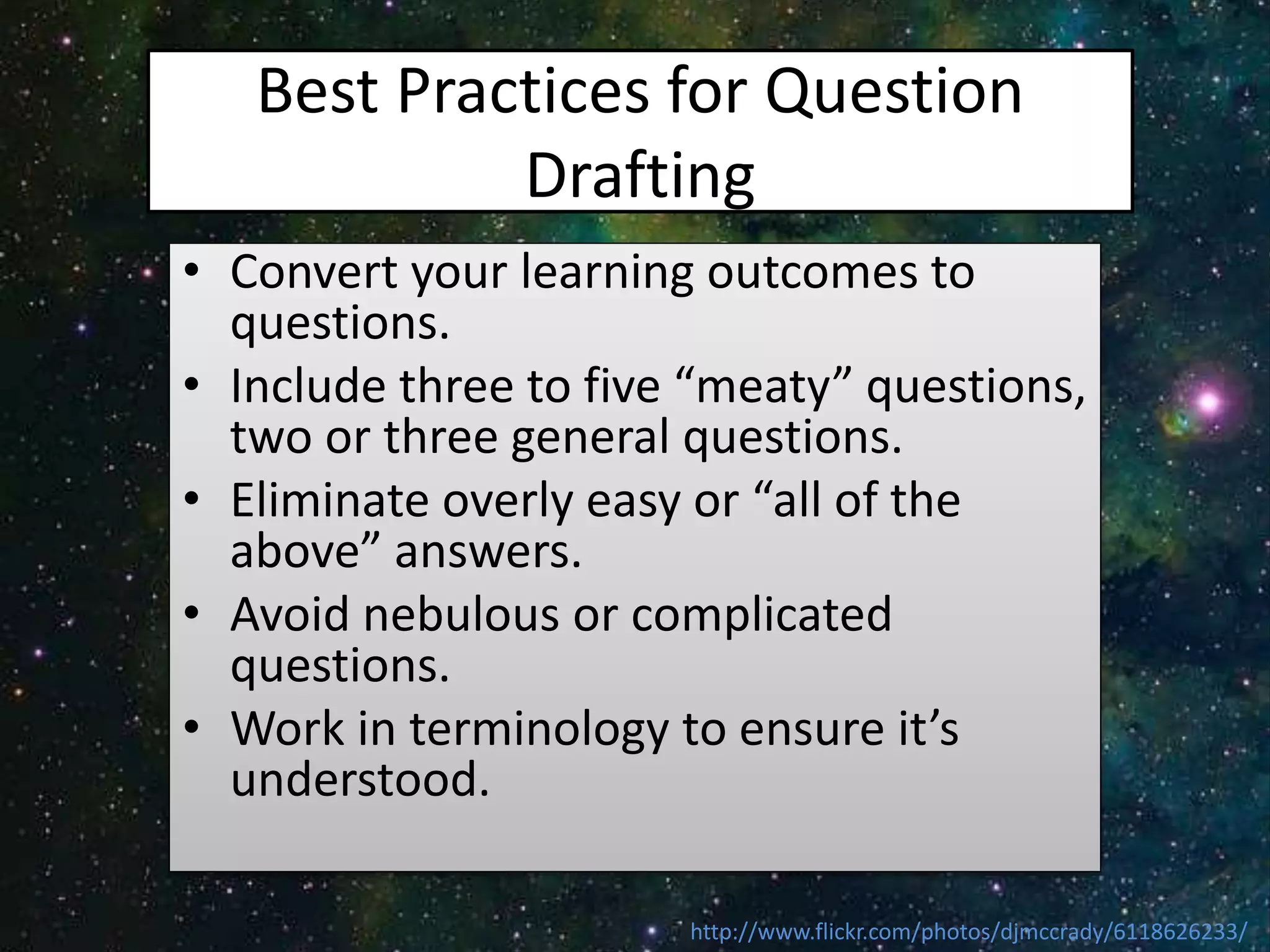 Best Practices for Question
Drafting
• Convert your learning outcomes to
questions.
• Include three to five “meaty” questions,
two or three general questions.
• Eliminate overly easy or “all of the
above” answers.
• Avoid nebulous or complicated
questions.
• Work in terminology to ensure it’s
understood.
http://www.flickr.com/photos/djmccrady/6118626233/
 