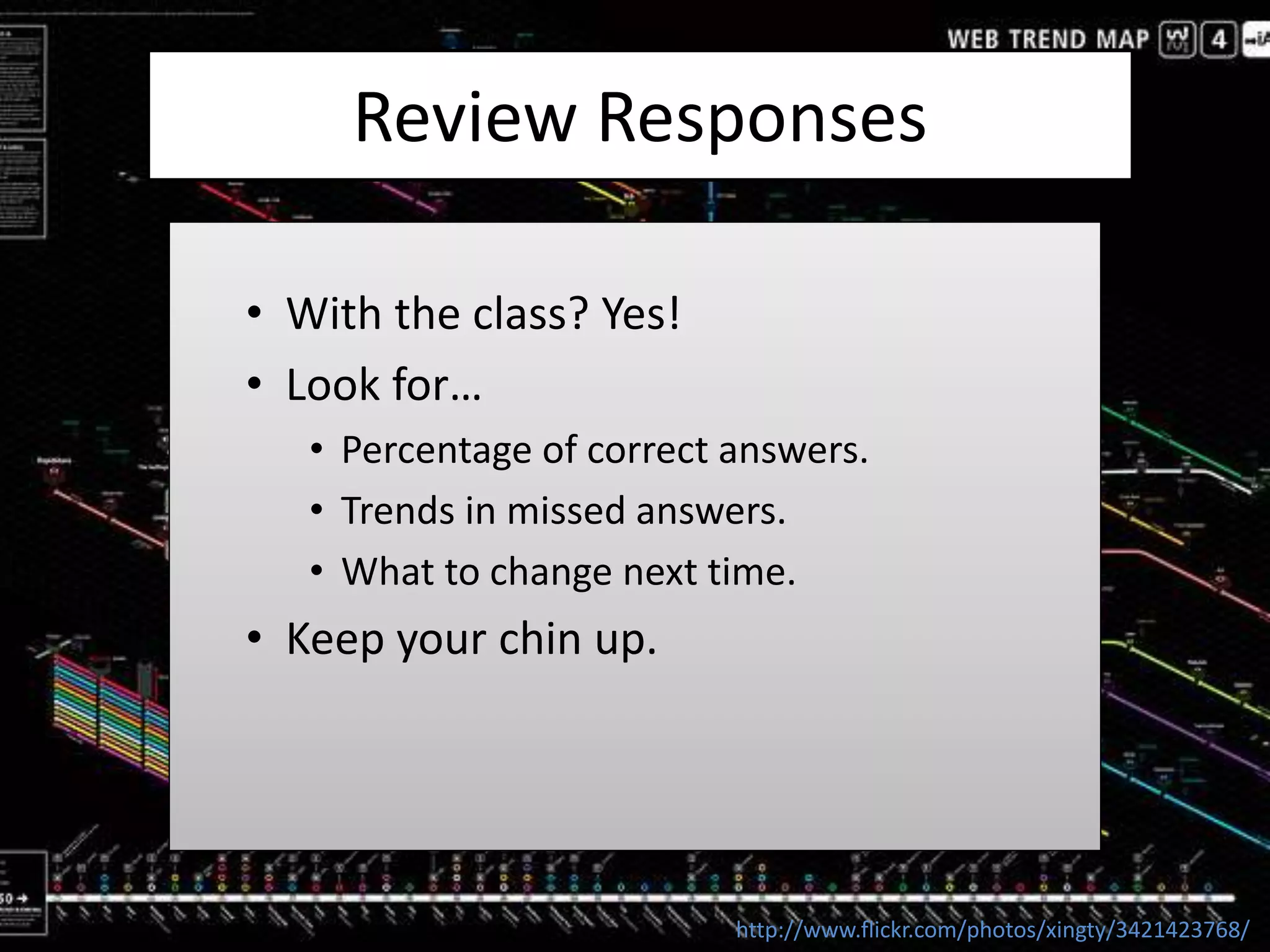 Review Responses
• With the class? Yes!
• Look for…
• Percentage of correct answers.
• Trends in missed answers.
• What to change next time.
• Keep your chin up.
http://www.flickr.com/photos/xingty/3421423768/
 