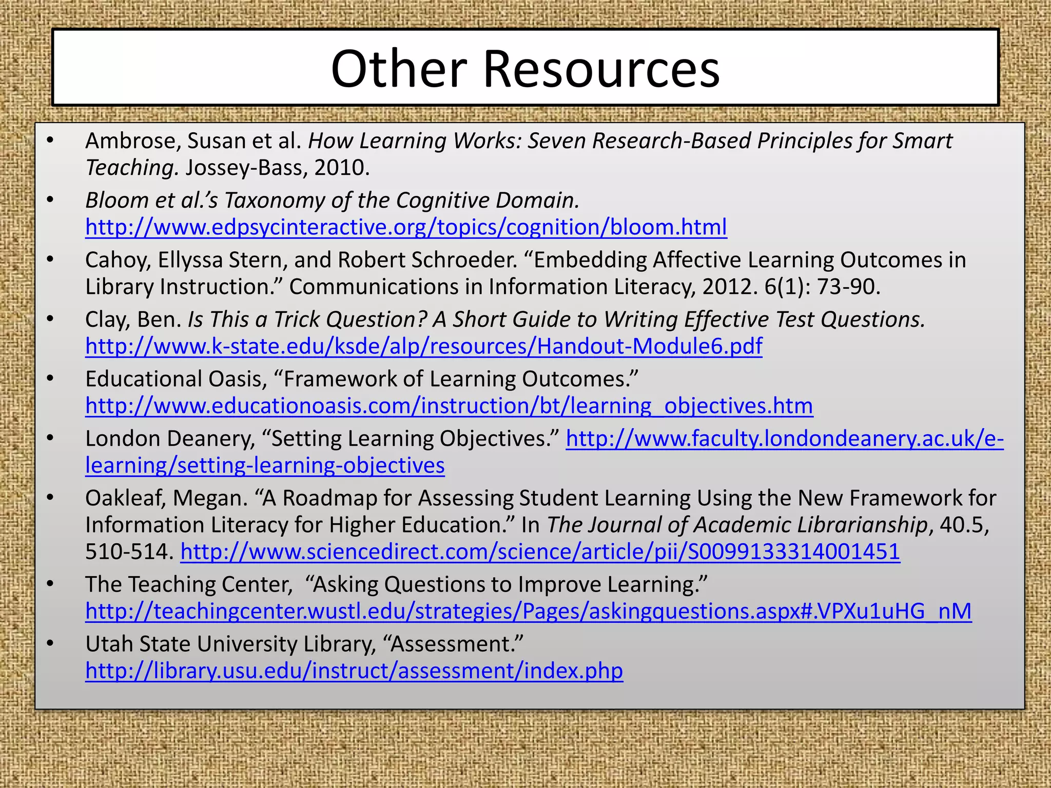 Other Resources
• Ambrose, Susan et al. How Learning Works: Seven Research-Based Principles for Smart
Teaching. Jossey-Bass, 2010.
• Bloom et al.’s Taxonomy of the Cognitive Domain.
http://www.edpsycinteractive.org/topics/cognition/bloom.html
• Cahoy, Ellyssa Stern, and Robert Schroeder. “Embedding Affective Learning Outcomes in
Library Instruction.” Communications in Information Literacy, 2012. 6(1): 73-90.
• Clay, Ben. Is This a Trick Question? A Short Guide to Writing Effective Test Questions.
http://www.k-state.edu/ksde/alp/resources/Handout-Module6.pdf
• Educational Oasis, “Framework of Learning Outcomes.”
http://www.educationoasis.com/instruction/bt/learning_objectives.htm
• London Deanery, “Setting Learning Objectives.” http://www.faculty.londondeanery.ac.uk/e-
learning/setting-learning-objectives
• Oakleaf, Megan. “A Roadmap for Assessing Student Learning Using the New Framework for
Information Literacy for Higher Education.” In The Journal of Academic Librarianship, 40.5,
510-514. http://www.sciencedirect.com/science/article/pii/S0099133314001451
• The Teaching Center, “Asking Questions to Improve Learning.”
http://teachingcenter.wustl.edu/strategies/Pages/askingquestions.aspx#.VPXu1uHG_nM
• Utah State University Library, “Assessment.”
http://library.usu.edu/instruct/assessment/index.php
 