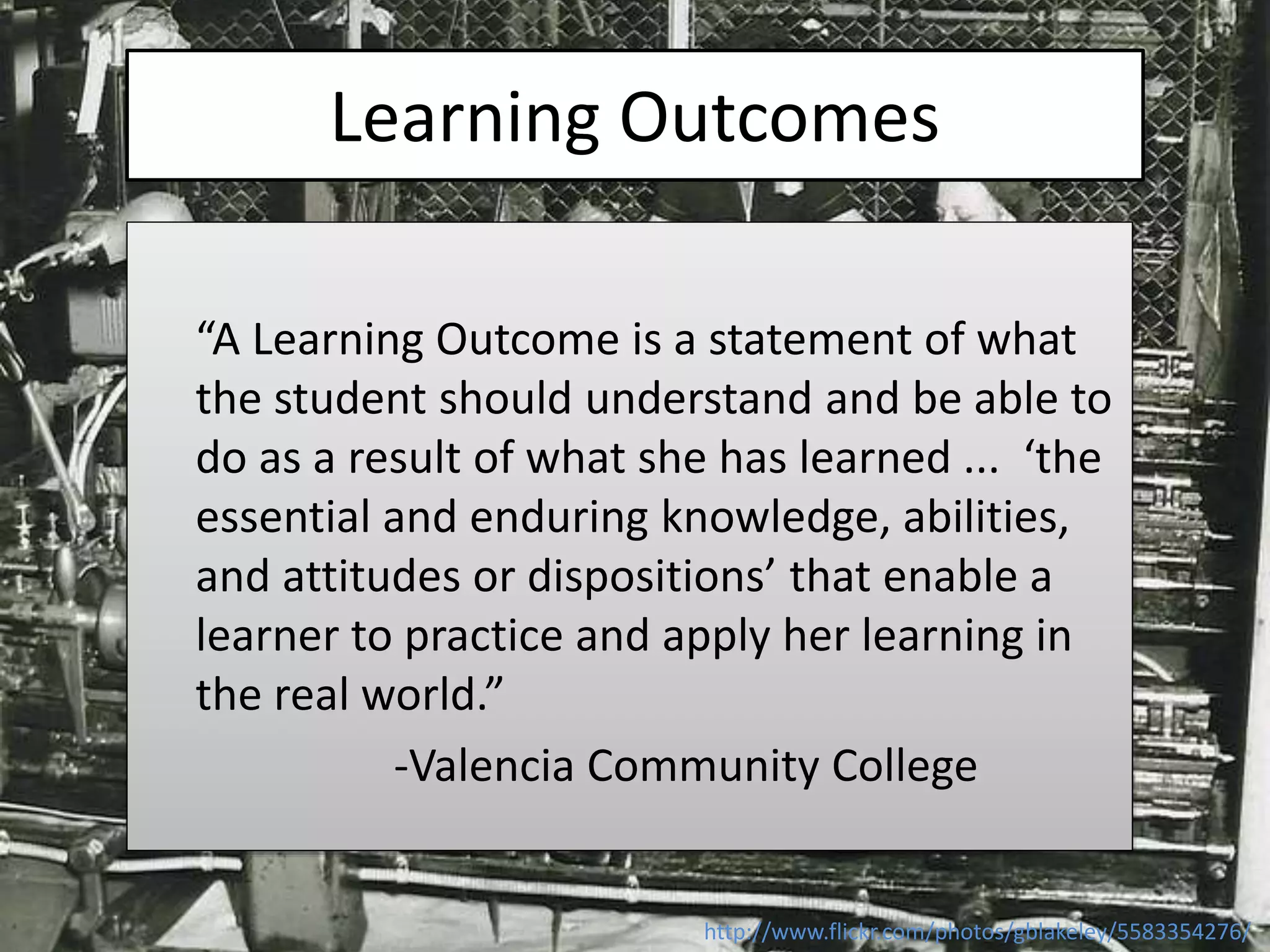 Learning Outcomes
“A Learning Outcome is a statement of what
the student should understand and be able to
do as a result of what she has learned ... ‘the
essential and enduring knowledge, abilities,
and attitudes or dispositions’ that enable a
learner to practice and apply her learning in
the real world.”
-Valencia Community College
http://www.flickr.com/photos/gblakeley/5583354276/
 