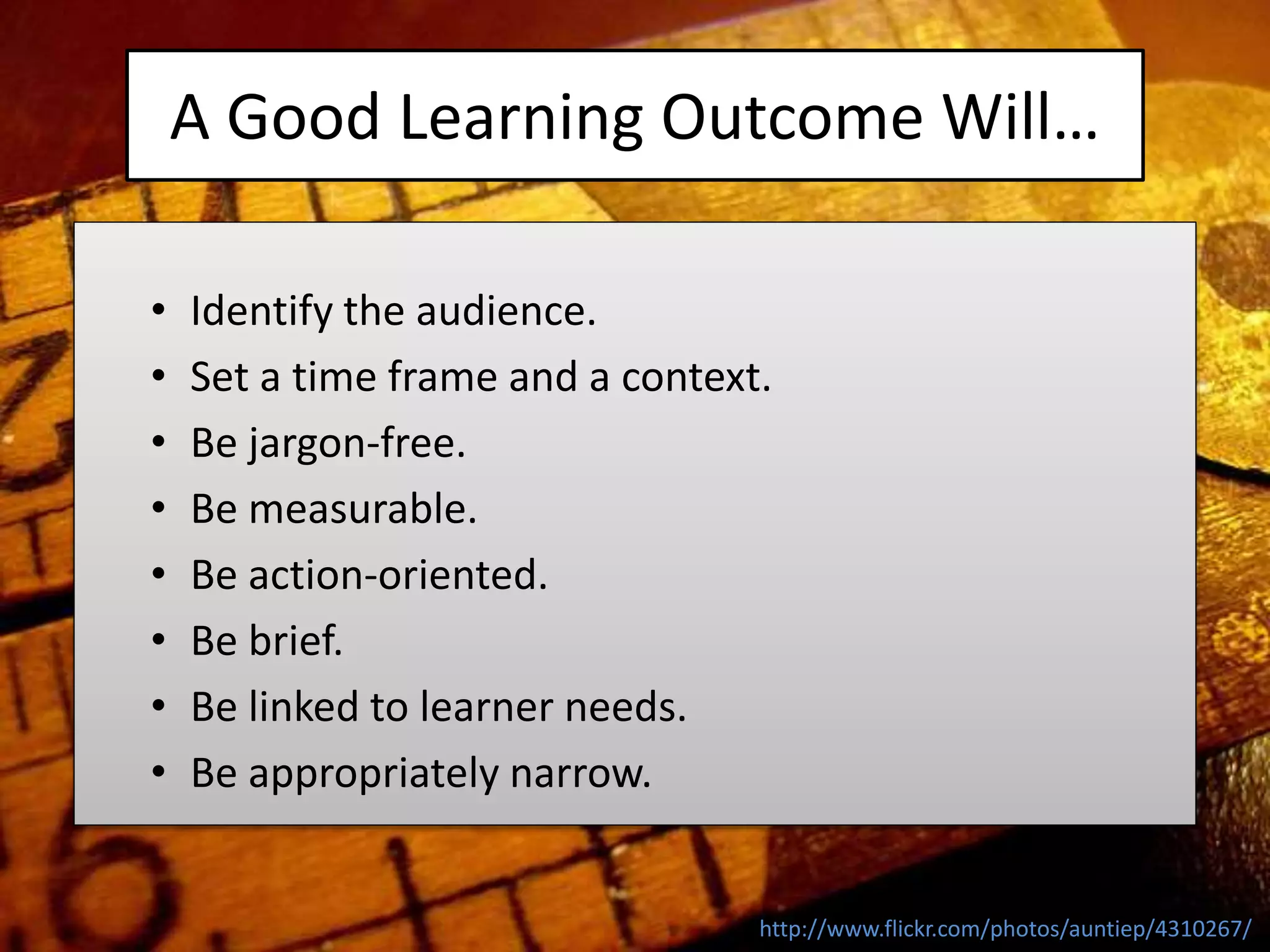 A Good Learning Outcome Will…
• Identify the audience.
• Set a time frame and a context.
• Be jargon-free.
• Be measurable.
• Be action-oriented.
• Be brief.
• Be linked to learner needs.
• Be appropriately narrow.
http://www.flickr.com/photos/auntiep/4310267/
 