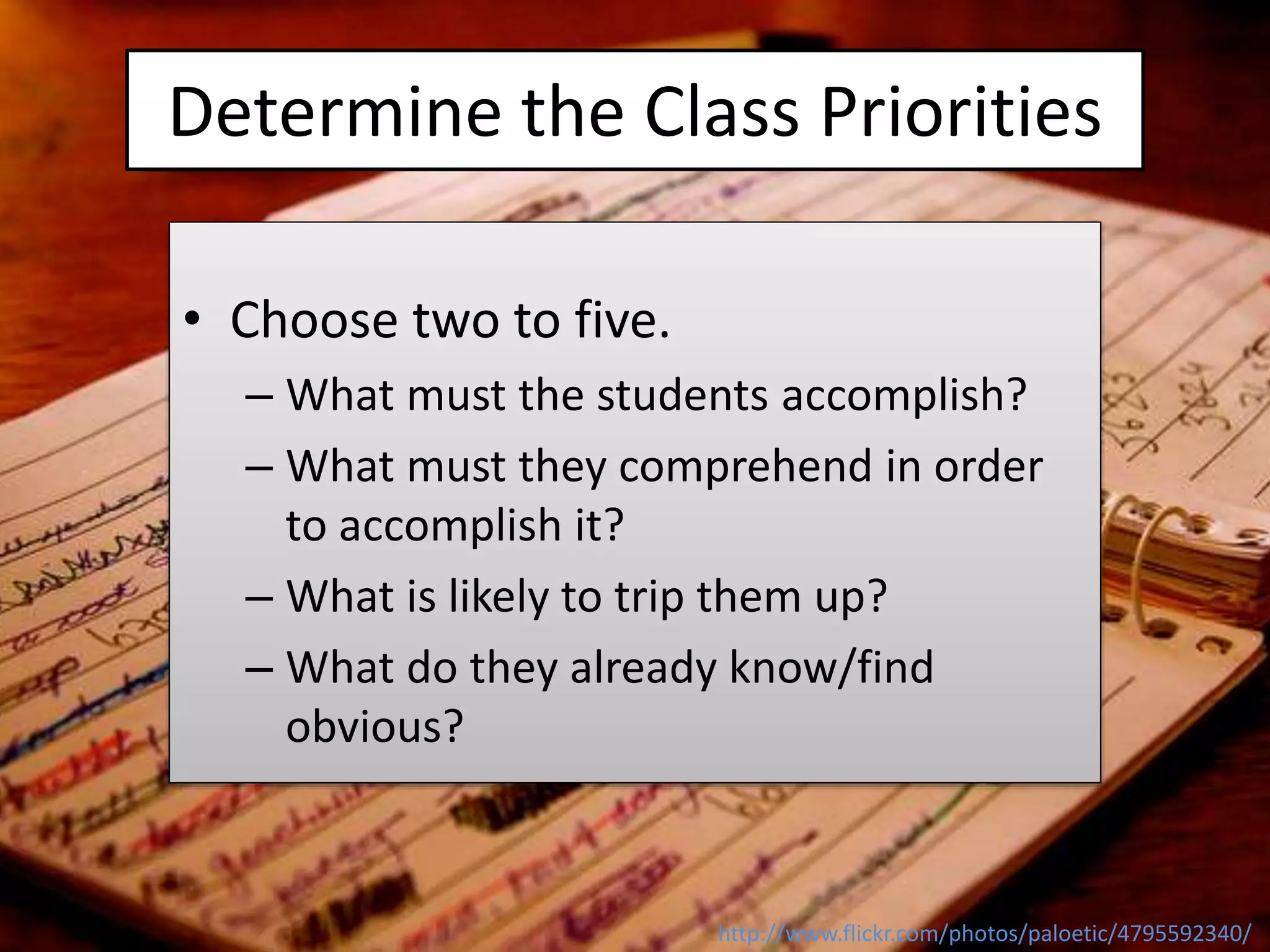 Determine the Class Priorities
http://www.flickr.com/photos/paloetic/4795592340/
• Choose two to five.
– What must the students accomplish?
– What must they comprehend in order
to accomplish it?
– What is likely to trip them up?
– What do they already know/find
obvious?
 